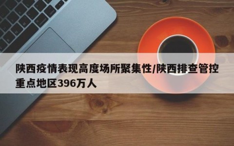 陕西疫情表现高度场所聚集性/陕西排查管控重点地区396万人