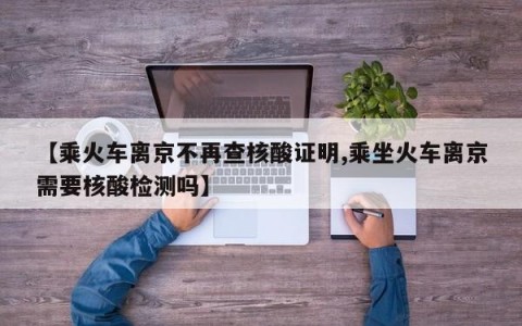 【乘火车离京不再查核酸证明,乘坐火车离京需要核酸检测吗】