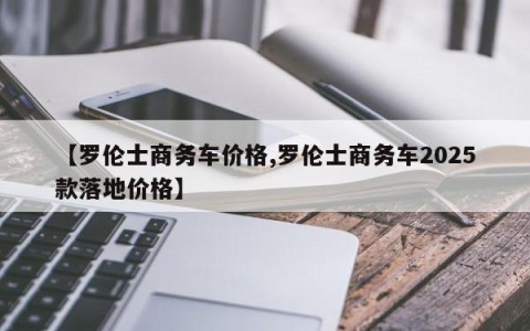 【罗伦士商务车价格,罗伦士商务车2025款落地价格】