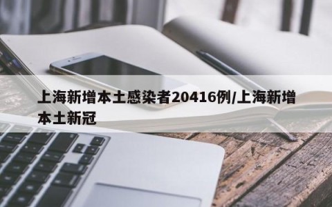 上海新增本土感染者20416例/上海新增本土新冠