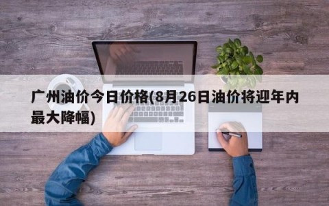 广州油价今日价格(8月26日油价将迎年内最大降幅)